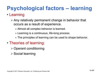 Copyright © 2011 Pearson Education, Inc. Publishing as Prentice Hall
13–237
• Learning
Any relatively permanent change in behavior that
occurs as a result of experience.
 Almost all complex behavior is learned.
 Learning is a continuous, life-long process.
 The principles of learning can be used to shape behavior.
• Theories of learning:
Operant conditioning
Social learning
Psychological factors – learning
 
