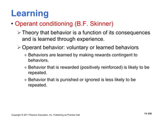 Copyright © 2011 Pearson Education, Inc. Publishing as Prentice Hall
13–238
Learning
• Operant conditioning (B.F. Skinner)
Theory that behavior is a function of its consequences
and is learned through experience.
Operant behavior: voluntary or learned behaviors
 Behaviors are learned by making rewards contingent to
behaviors.
 Behavior that is rewarded (positively reinforced) is likely to be
repeated.
 Behavior that is punished or ignored is less likely to be
repeated.
 
