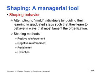 Copyright © 2011 Pearson Education, Inc. Publishing as Prentice Hall
13–240
Shaping: A managerial tool
• Shaping behavior
Attempting to “mold” individuals by guiding their
learning in graduated steps such that they learn to
behave in ways that most benefit the organization.
Shaping methods:
 Positive reinforcement
 Negative reinforcement
 Punishment
 Extinction
 