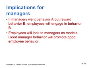 Copyright © 2011 Pearson Education, Inc. Publishing as Prentice Hall
13–241
Implications for
managers
• If managers want behavior A but reward
behavior B, employees will engage in behavior
B.
• Employees will look to managers as models.
Good manager behavior will promote good
employee behavior.
 