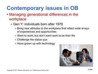 Copyright © 2011 Pearson Education, Inc. Publishing as Prentice Hall
13–242
Contemporary issues in OB
• Managing generational differences in the
workplace
Gen Y: individuals born after 1978
 Bring new attitudes to the workplace that reflect wide arrays
of experiences and opportunities
 Want to work, but don’t want work to be their life
 Challenge the status quo
 Have grown up with technology
 