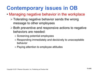 Copyright © 2011 Pearson Education, Inc. Publishing as Prentice Hall
13–243
Contemporary issues in OB
• Managing negative behavior in the workplace
Tolerating negative behavior sends the wrong
message to other employees
Both preventive and responsive actions to negative
behaviors are needed:
 Screening potential employees
 Responding immediately and decisively to unacceptable
behavior
 Paying attention to employee attitudes
 