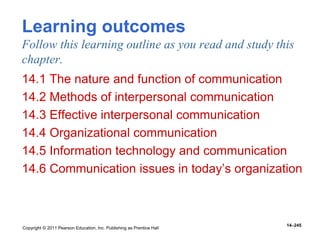 Copyright © 2011 Pearson Education, Inc. Publishing as Prentice Hall
14–245
Learning outcomes
Follow this learning outline as you read and study this
chapter.
14.1 The nature and function of communication
14.2 Methods of interpersonal communication
14.3 Effective interpersonal communication
14.4 Organizational communication
14.5 Information technology and communication
14.6 Communication issues in today’s organization
 
