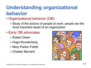 Copyright © 2011 Pearson Education, Inc. Publishing as Prentice Hall
2–25
Understanding organizational
behavior
• Organizational behavior (OB)
Study of the actions of people at work; people are the
most important asset of an organization
• Early OB advocates
Robert Owen
Hugo Munsterberg
Mary Parker Follett
Chester Barnard
 