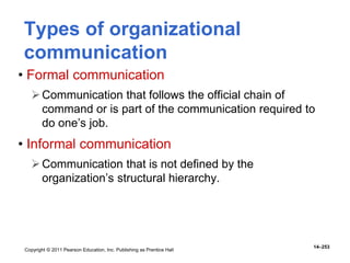 Copyright © 2011 Pearson Education, Inc. Publishing as Prentice Hall
14–253
Types of organizational
communication
• Formal communication
Communication that follows the official chain of
command or is part of the communication required to
do one’s job.
• Informal communication
Communication that is not defined by the
organization’s structural hierarchy.
 
