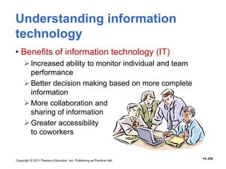 Copyright © 2011 Pearson Education, Inc. Publishing as Prentice Hall
14–256
Understanding information
technology
• Benefits of information technology (IT)
Increased ability to monitor individual and team
performance
Better decision making based on more complete
information
More collaboration and
sharing of information
Greater accessibility
to coworkers
 