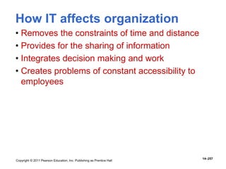 Copyright © 2011 Pearson Education, Inc. Publishing as Prentice Hall
14–257
How IT affects organization
• Removes the constraints of time and distance
• Provides for the sharing of information
• Integrates decision making and work
• Creates problems of constant accessibility to
employees
 