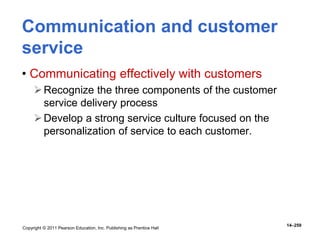 Copyright © 2011 Pearson Education, Inc. Publishing as Prentice Hall
14–259
Communication and customer
service
• Communicating effectively with customers
Recognize the three components of the customer
service delivery process
Develop a strong service culture focused on the
personalization of service to each customer.
 