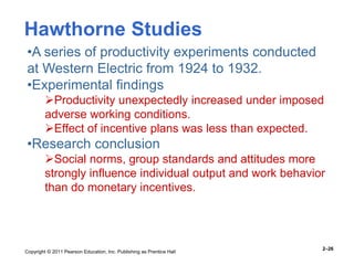 Copyright © 2011 Pearson Education, Inc. Publishing as Prentice Hall
2–26
•A series of productivity experiments conducted
at Western Electric from 1924 to 1932.
•Experimental findings
Productivity unexpectedly increased under imposed
adverse working conditions.
Effect of incentive plans was less than expected.
•Research conclusion
Social norms, group standards and attitudes more
strongly influence individual output and work behavior
than do monetary incentives.
Hawthorne Studies
 