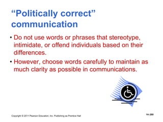 Copyright © 2011 Pearson Education, Inc. Publishing as Prentice Hall
14–260
“Politically correct”
communication
• Do not use words or phrases that stereotype,
intimidate, or offend individuals based on their
differences.
• However, choose words carefully to maintain as
much clarity as possible in communications.
 