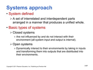 Copyright © 2011 Pearson Education, Inc. Publishing as Prentice Hall
2–27
Systems approach
• System defined
A set of interrelated and interdependent parts
arranged in a manner that produces a unified whole.
• Basic types of systems
Closed systems
 Are not influenced by and do not interact with their
environment (all system input and output is internal).
Open systems
 Dynamically interact to their environments by taking in inputs
and transforming them into outputs that are distributed into
their environments.
 