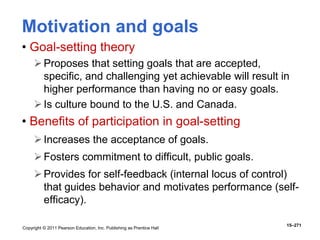 Copyright © 2011 Pearson Education, Inc. Publishing as Prentice Hall
15–271
Motivation and goals
• Goal-setting theory
Proposes that setting goals that are accepted,
specific, and challenging yet achievable will result in
higher performance than having no or easy goals.
Is culture bound to the U.S. and Canada.
• Benefits of participation in goal-setting
Increases the acceptance of goals.
Fosters commitment to difficult, public goals.
Provides for self-feedback (internal locus of control)
that guides behavior and motivates performance (self-
efficacy).
 