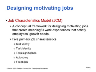 Copyright © 2011 Pearson Education, Inc. Publishing as Prentice Hall
15–274
Designing motivating jobs
• Job Characteristics Model (JCM)
A conceptual framework for designing motivating jobs
that create meaningful work experiences that satisfy
employees’ growth needs.
Five primary job characteristics:
 Skill variety
 Task identity
 Task significance
 Autonomy
 Feedback
 