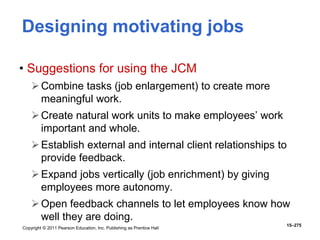 Copyright © 2011 Pearson Education, Inc. Publishing as Prentice Hall
15–275
Designing motivating jobs
• Suggestions for using the JCM
Combine tasks (job enlargement) to create more
meaningful work.
Create natural work units to make employees’ work
important and whole.
Establish external and internal client relationships to
provide feedback.
Expand jobs vertically (job enrichment) by giving
employees more autonomy.
Open feedback channels to let employees know how
well they are doing.
 