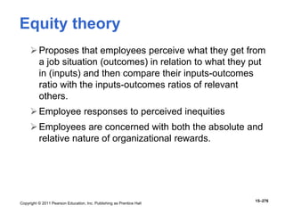 Copyright © 2011 Pearson Education, Inc. Publishing as Prentice Hall
15–276
Equity theory
Proposes that employees perceive what they get from
a job situation (outcomes) in relation to what they put
in (inputs) and then compare their inputs-outcomes
ratio with the inputs-outcomes ratios of relevant
others.
Employee responses to perceived inequities
Employees are concerned with both the absolute and
relative nature of organizational rewards.
 