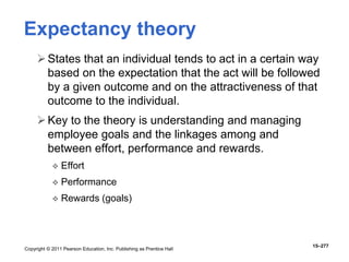 Copyright © 2011 Pearson Education, Inc. Publishing as Prentice Hall
15–277
Expectancy theory
States that an individual tends to act in a certain way
based on the expectation that the act will be followed
by a given outcome and on the attractiveness of that
outcome to the individual.
Key to the theory is understanding and managing
employee goals and the linkages among and
between effort, performance and rewards.
 Effort
 Performance
 Rewards (goals)
 