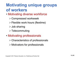 Copyright © 2011 Pearson Education, Inc. Publishing as Prentice Hall
15–281
Motivating unique groups
of workers
• Motivating diverse workforce
Compressed workweek
Flexible work hours (flextime)
Job sharing
Telecommuting
• Motivating professionals
Characteristics of professionals
Motivators for professionals
 