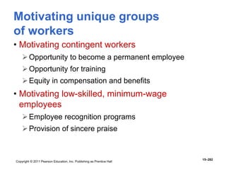 Copyright © 2011 Pearson Education, Inc. Publishing as Prentice Hall
15–282
• Motivating contingent workers
Opportunity to become a permanent employee
Opportunity for training
Equity in compensation and benefits
• Motivating low-skilled, minimum-wage
employees
Employee recognition programs
Provision of sincere praise
Motivating unique groups
of workers
 