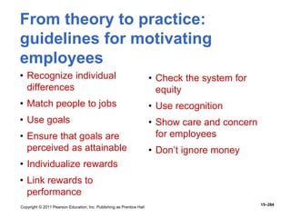 Copyright © 2011 Pearson Education, Inc. Publishing as Prentice Hall
15–284
From theory to practice:
guidelines for motivating
employees
• Recognize individual
differences
• Match people to jobs
• Use goals
• Ensure that goals are
perceived as attainable
• Individualize rewards
• Link rewards to
performance
• Check the system for
equity
• Use recognition
• Show care and concern
for employees
• Don’t ignore money
 