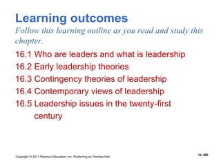 Copyright © 2011 Pearson Education, Inc. Publishing as Prentice Hall
16–286
Learning outcomes
Follow this learning outline as you read and study this
chapter.
16.1 Who are leaders and what is leadership
16.2 Early leadership theories
16.3 Contingency theories of leadership
16.4 Contemporary views of leadership
16.5 Leadership issues in the twenty-first
century
 