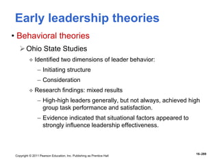 Copyright © 2011 Pearson Education, Inc. Publishing as Prentice Hall
16–289
Early leadership theories
• Behavioral theories
Ohio State Studies
 Identified two dimensions of leader behavior:
– Initiating structure
– Consideration
 Research findings: mixed results
– High-high leaders generally, but not always, achieved high
group task performance and satisfaction.
– Evidence indicated that situational factors appeared to
strongly influence leadership effectiveness.
 