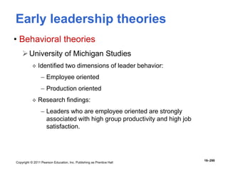 Copyright © 2011 Pearson Education, Inc. Publishing as Prentice Hall
16–290
Early leadership theories
• Behavioral theories
University of Michigan Studies
 Identified two dimensions of leader behavior:
– Employee oriented
– Production oriented
 Research findings:
– Leaders who are employee oriented are strongly
associated with high group productivity and high job
satisfaction.
 
