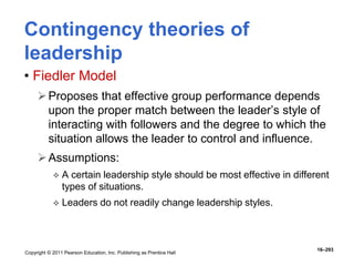 Copyright © 2011 Pearson Education, Inc. Publishing as Prentice Hall
16–293
Contingency theories of
leadership
• Fiedler Model
Proposes that effective group performance depends
upon the proper match between the leader’s style of
interacting with followers and the degree to which the
situation allows the leader to control and influence.
Assumptions:
 A certain leadership style should be most effective in different
types of situations.
 Leaders do not readily change leadership styles.
 