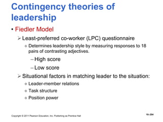 Copyright © 2011 Pearson Education, Inc. Publishing as Prentice Hall
16–294
Contingency theories of
leadership
• Fiedler Model
Least-preferred co-worker (LPC) questionnaire
 Determines leadership style by measuring responses to 18
pairs of contrasting adjectives.
– High score
– Low score
Situational factors in matching leader to the situation:
 Leader-member relations
 Task structure
 Position power
 