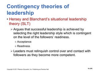 Copyright © 2011 Pearson Education, Inc. Publishing as Prentice Hall
16–295
Contingency theories of
leadership
• Hersey and Blanchard’s situational leadership
theory (SLT)
Argues that successful leadership is achieved by
selecting the right leadership style which is contingent
on the level of the followers’ readiness.
 Acceptance
 Readiness
Leaders must relinquish control over and contact with
followers as they become more competent.
 