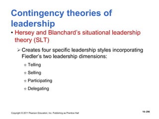 Copyright © 2011 Pearson Education, Inc. Publishing as Prentice Hall
16–296
Contingency theories of
leadership
• Hersey and Blanchard’s situational leadership
theory (SLT)
Creates four specific leadership styles incorporating
Fiedler’s two leadership dimensions:
 Telling
 Selling
 Participating
 Delegating
 