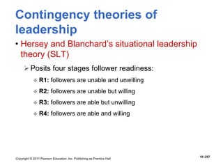 Copyright © 2011 Pearson Education, Inc. Publishing as Prentice Hall
16–297
Contingency theories of
leadership
• Hersey and Blanchard’s situational leadership
theory (SLT)
Posits four stages follower readiness:
 R1: followers are unable and unwilling
 R2: followers are unable but willing
 R3: followers are able but unwilling
 R4: followers are able and willing
 