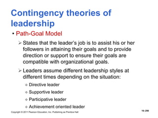 Copyright © 2011 Pearson Education, Inc. Publishing as Prentice Hall
16–298
Contingency theories of
leadership
• Path-Goal Model
States that the leader’s job is to assist his or her
followers in attaining their goals and to provide
direction or support to ensure their goals are
compatible with organizational goals.
Leaders assume different leadership styles at
different times depending on the situation:
 Directive leader
 Supportive leader
 Participative leader
 Achievement oriented leader
 
