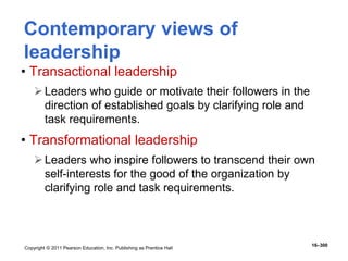 Copyright © 2011 Pearson Education, Inc. Publishing as Prentice Hall
16–300
Contemporary views of
leadership
• Transactional leadership
Leaders who guide or motivate their followers in the
direction of established goals by clarifying role and
task requirements.
• Transformational leadership
Leaders who inspire followers to transcend their own
self-interests for the good of the organization by
clarifying role and task requirements.
 