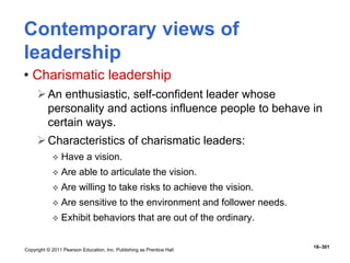 Copyright © 2011 Pearson Education, Inc. Publishing as Prentice Hall
16–301
Contemporary views of
leadership
• Charismatic leadership
An enthusiastic, self-confident leader whose
personality and actions influence people to behave in
certain ways.
Characteristics of charismatic leaders:
 Have a vision.
 Are able to articulate the vision.
 Are willing to take risks to achieve the vision.
 Are sensitive to the environment and follower needs.
 Exhibit behaviors that are out of the ordinary.
 