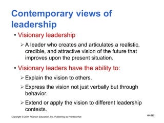 Copyright © 2011 Pearson Education, Inc. Publishing as Prentice Hall
16–302
Contemporary views of
leadership
• Visionary leadership
A leader who creates and articulates a realistic,
credible, and attractive vision of the future that
improves upon the present situation.
• Visionary leaders have the ability to:
Explain the vision to others.
Express the vision not just verbally but through
behavior.
Extend or apply the vision to different leadership
contexts.
 