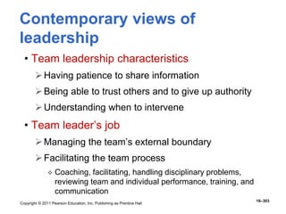 Copyright © 2011 Pearson Education, Inc. Publishing as Prentice Hall
16–303
Contemporary views of
leadership
• Team leadership characteristics
Having patience to share information
Being able to trust others and to give up authority
Understanding when to intervene
• Team leader’s job
Managing the team’s external boundary
Facilitating the team process
 Coaching, facilitating, handling disciplinary problems,
reviewing team and individual performance, training, and
communication
 