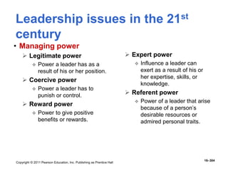 Copyright © 2011 Pearson Education, Inc. Publishing as Prentice Hall
16–304
Leadership issues in the 21st
century
• Managing power
 Legitimate power
 Power a leader has as a
result of his or her position.
 Coercive power
 Power a leader has to
punish or control.
 Reward power
 Power to give positive
benefits or rewards.
 Expert power
 Influence a leader can
exert as a result of his or
her expertise, skills, or
knowledge.
 Referent power
 Power of a leader that arise
because of a person’s
desirable resources or
admired personal traits.
 