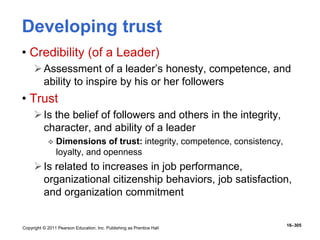 Copyright © 2011 Pearson Education, Inc. Publishing as Prentice Hall
16–305
Developing trust
• Credibility (of a Leader)
Assessment of a leader’s honesty, competence, and
ability to inspire by his or her followers
• Trust
Is the belief of followers and others in the integrity,
character, and ability of a leader
 Dimensions of trust: integrity, competence, consistency,
loyalty, and openness
Is related to increases in job performance,
organizational citizenship behaviors, job satisfaction,
and organization commitment
 