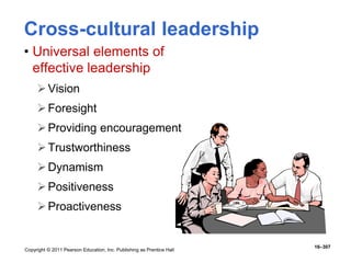 Copyright © 2011 Pearson Education, Inc. Publishing as Prentice Hall
16–307
Cross-cultural leadership
• Universal elements of
effective leadership
Vision
Foresight
Providing encouragement
Trustworthiness
Dynamism
Positiveness
Proactiveness
 
