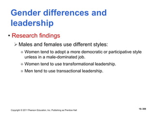 Copyright © 2011 Pearson Education, Inc. Publishing as Prentice Hall
16–308
Gender differences and
leadership
• Research findings
Males and females use different styles:
 Women tend to adopt a more democratic or participative style
unless in a male-dominated job.
 Women tend to use transformational leadership.
 Men tend to use transactional leadership.
 