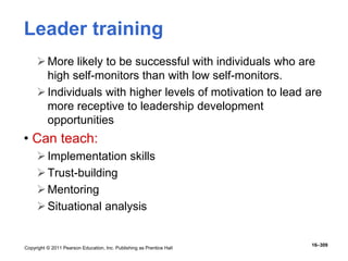 Copyright © 2011 Pearson Education, Inc. Publishing as Prentice Hall
16–309
Leader training
More likely to be successful with individuals who are
high self-monitors than with low self-monitors.
Individuals with higher levels of motivation to lead are
more receptive to leadership development
opportunities
• Can teach:
Implementation skills
Trust-building
Mentoring
Situational analysis
 