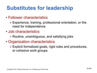 Copyright © 2011 Pearson Education, Inc. Publishing as Prentice Hall
16–310
Substitutes for leadership
• Follower characteristics
Experience, training, professional orientation, or the
need for independence
• Job characteristics
Routine, unambiguous, and satisfying jobs
• Organization characteristics
Explicit formalized goals, rigid rules and procedures,
or cohesive work groups
 