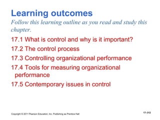 Copyright © 2011 Pearson Education, Inc. Publishing as Prentice Hall
17–312
Learning outcomes
Follow this learning outline as you read and study this
chapter.
17.1 What is control and why is it important?
17.2 The control process
17.3 Controlling organizational performance
17.4 Tools for measuring organizational
performance
17.5 Contemporary issues in control
 