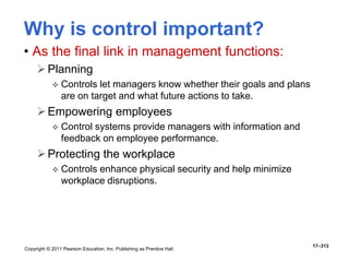 Copyright © 2011 Pearson Education, Inc. Publishing as Prentice Hall
17–313
Why is control important?
• As the final link in management functions:
Planning
 Controls let managers know whether their goals and plans
are on target and what future actions to take.
Empowering employees
 Control systems provide managers with information and
feedback on employee performance.
Protecting the workplace
 Controls enhance physical security and help minimize
workplace disruptions.
 