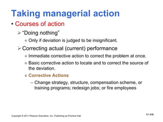 Copyright © 2011 Pearson Education, Inc. Publishing as Prentice Hall
17–318
Taking managerial action
• Courses of action
“Doing nothing”
 Only if deviation is judged to be insignificant.
Correcting actual (current) performance
 Immediate corrective action to correct the problem at once.
 Basic corrective action to locate and to correct the source of
the deviation.
 Corrective Actions
– Change strategy, structure, compensation scheme, or
training programs; redesign jobs; or fire employees
 