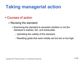 Copyright © 2011 Pearson Education, Inc. Publishing as Prentice Hall
17–319
Taking managerial action
• Courses of action
Revising the standard
 Examining the standard to ascertain whether or not the
standard is realistic, fair, and achievable.
– Upholding the validity of the standard.
– Resetting goals that were initially set too low or too high.
 