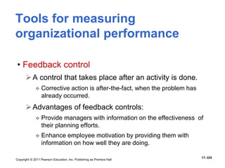 Copyright © 2011 Pearson Education, Inc. Publishing as Prentice Hall
17–325
Tools for measuring
organizational performance
• Feedback control
A control that takes place after an activity is done.
 Corrective action is after-the-fact, when the problem has
already occurred.
Advantages of feedback controls:
 Provide managers with information on the effectiveness of
their planning efforts.
 Enhance employee motivation by providing them with
information on how well they are doing.
 