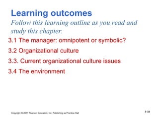 Copyright © 2011 Pearson Education, Inc. Publishing as Prentice Hall
3–33
Learning outcomes
Follow this learning outline as you read and
study this chapter.
3.1 The manager: omnipotent or symbolic?
3.2 Organizational culture
3.3. Current organizational culture issues
3.4 The environment
 