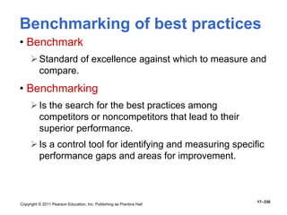 Copyright © 2011 Pearson Education, Inc. Publishing as Prentice Hall
17–330
Benchmarking of best practices
• Benchmark
Standard of excellence against which to measure and
compare.
• Benchmarking
Is the search for the best practices among
competitors or noncompetitors that lead to their
superior performance.
Is a control tool for identifying and measuring specific
performance gaps and areas for improvement.
 