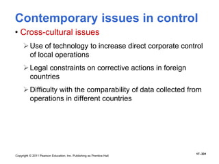Copyright © 2011 Pearson Education, Inc. Publishing as Prentice Hall
17–331
Contemporary issues in control
• Cross-cultural issues
Use of technology to increase direct corporate control
of local operations
Legal constraints on corrective actions in foreign
countries
Difficulty with the comparability of data collected from
operations in different countries
 